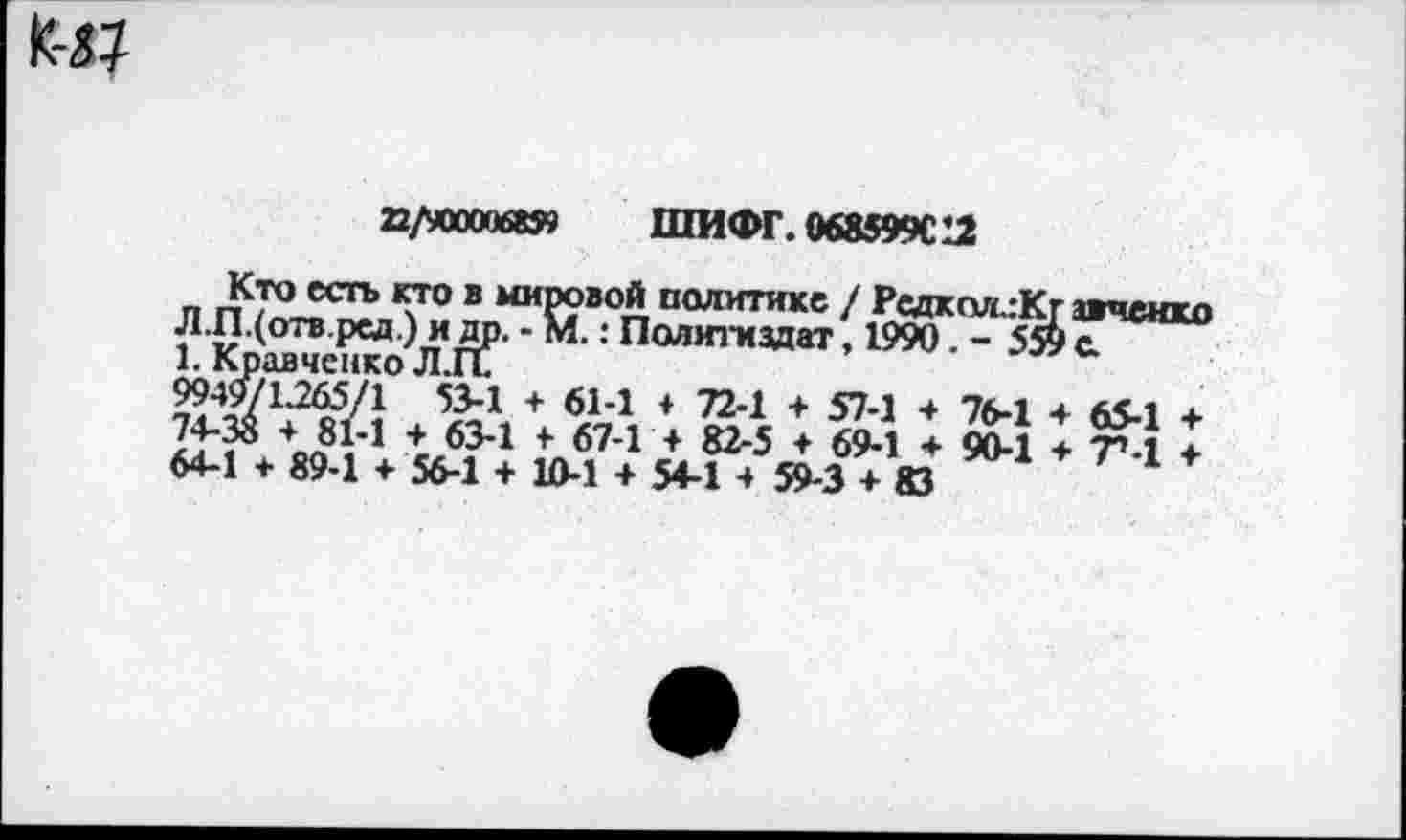 ﻿22/9000068» ШИФГ. 068599С12
Кто есть кто в мировой политике / РедколлКг авчеихо Л.П.(отв.ред.) и др. - М.: Политиздат, 1990. - 559 с.
1. Кравченко Л.П.
9949/1.265/1 53-1 + 61-1 + 72-1 + 57-1 4 76-1 + 65-1 + 74-35 4 81-1 4 63-1 + 67-1 4 82-5 4 69-1 4 90-1 4 7».1 4 64-1 4 89-1 4 56-1 4 10-1 4 54-1 4 59-3 4 83